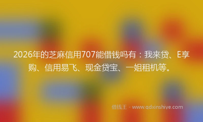 2026年的芝麻信用707能借钱吗有：我来贷、E享购、信用易飞、现金贷宝、一姐租机等。