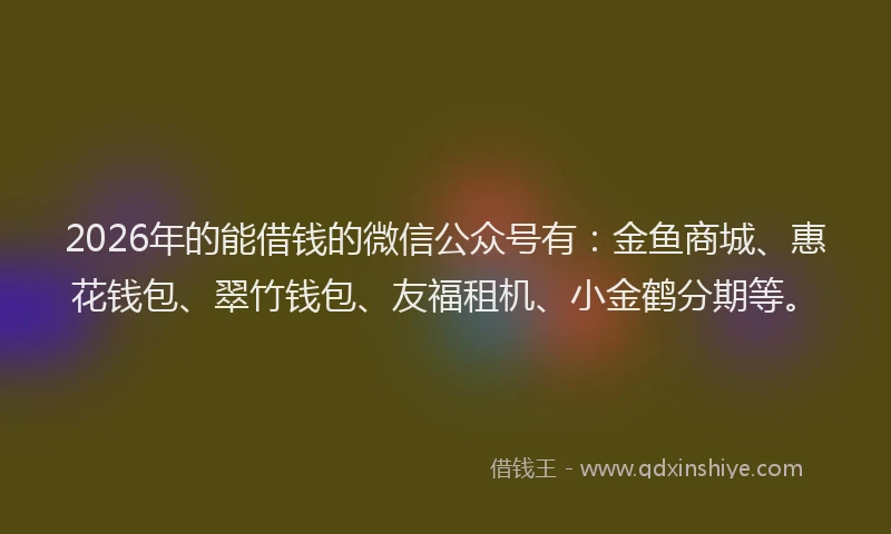 2026年的能借钱的微信公众号有：金鱼商城、惠花钱包、翠竹钱包、友福租机、小金鹤分期等。