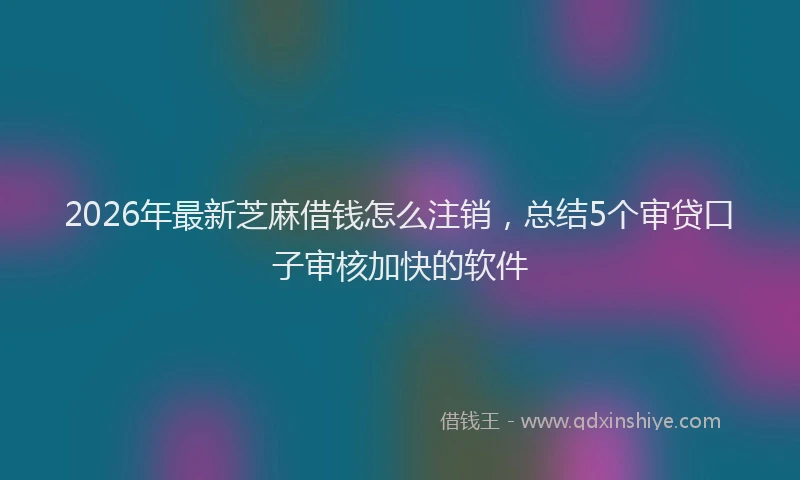 2026年最新芝麻借钱怎么注销，总结5个审贷口子审核加快的软件