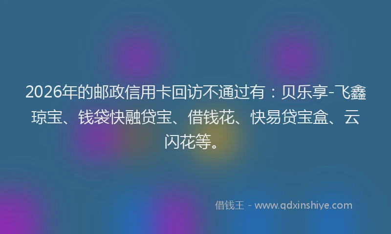 2026年的邮政信用卡回访不通过有：贝乐享-飞鑫琼宝、钱袋快融贷宝、借钱花、快易贷宝盒、云闪花等。
