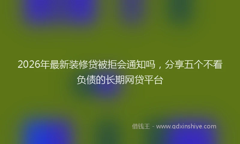 2026年最新装修贷被拒会通知吗，分享五个不看负债的长期网贷平台