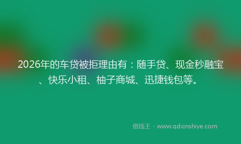 2026年的车贷被拒理由有：随手贷、现金秒融宝、快乐小租、柚子商城、迅捷钱包等。