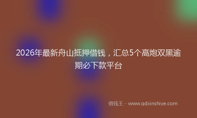 2026年最新舟山抵押借钱，汇总5个高炮双黑逾期必下款平台