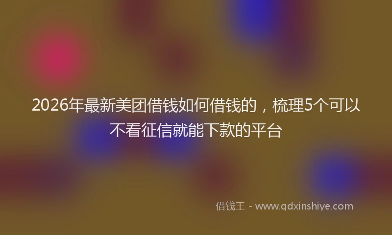 2026年最新美团借钱如何借钱的，梳理5个可以不看征信就能下款的平台