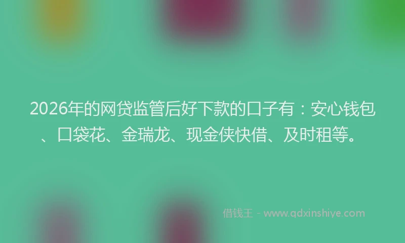 2026年的网贷监管后好下款的口子有：安心钱包、口袋花、金瑞龙、现金侠快借、及时租等。