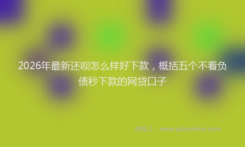 2026年最新还呗怎么样好下款，概括五个不看负债秒下款的网贷口子