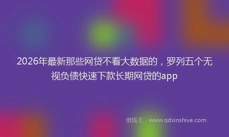 2026年最新那些网贷不看大数据的，罗列五个无视负债快速下款长期网贷的app