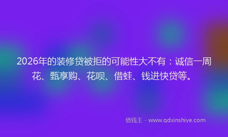 2026年的装修贷被拒的可能性大不有：诚信一周花、甄享购、花呗、借蛙、钱进快贷等。