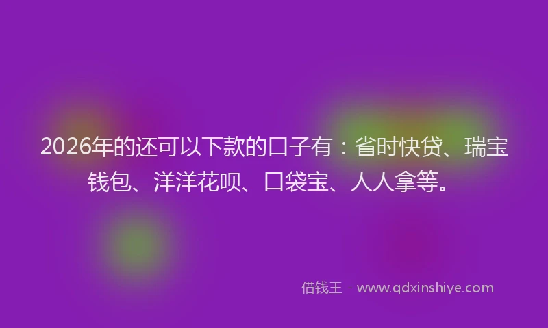 2026年的还可以下款的口子有：省时快贷、瑞宝钱包、洋洋花呗、口袋宝、人人拿等。