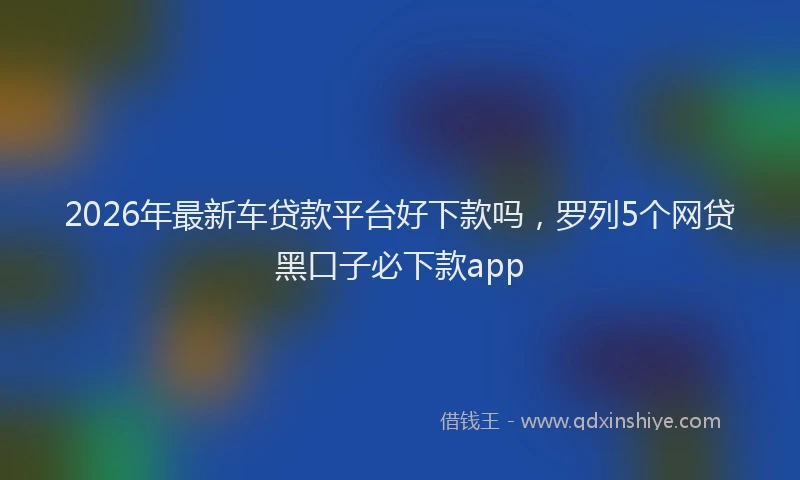 2026年最新车贷款平台好下款吗，罗列5个网贷黑口子必下款app