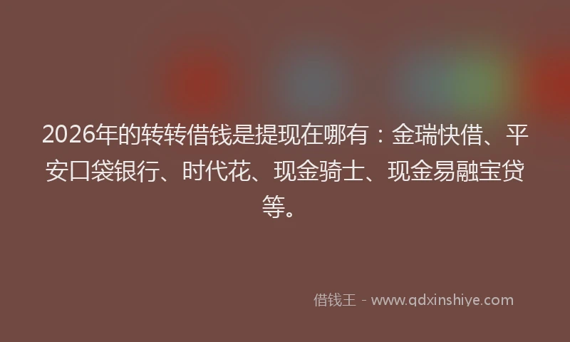 2026年的转转借钱是提现在哪有：金瑞快借、平安口袋银行、时代花、现金骑士、现金易融宝贷等。