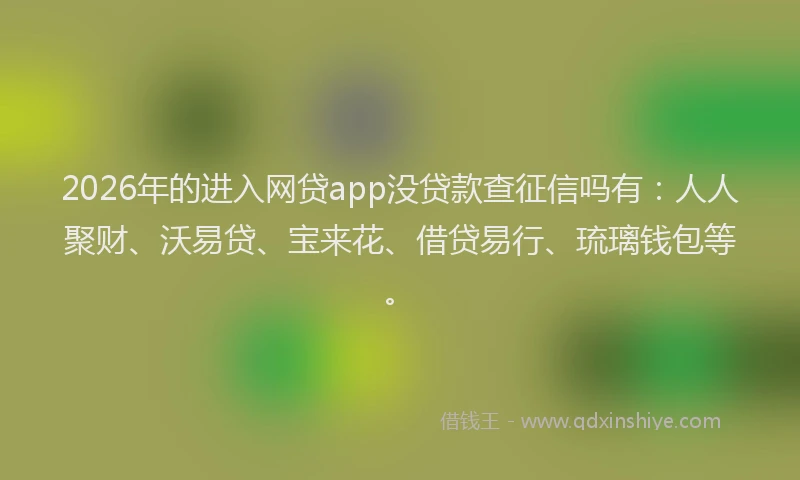 2026年的进入网贷app没贷款查征信吗有：人人聚财、沃易贷、宝来花、借贷易行、琉璃钱包等。