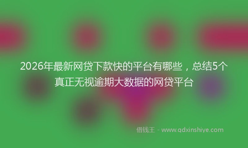 2026年最新网贷下款快的平台有哪些，总结5个真正无视逾期大数据的网贷平台