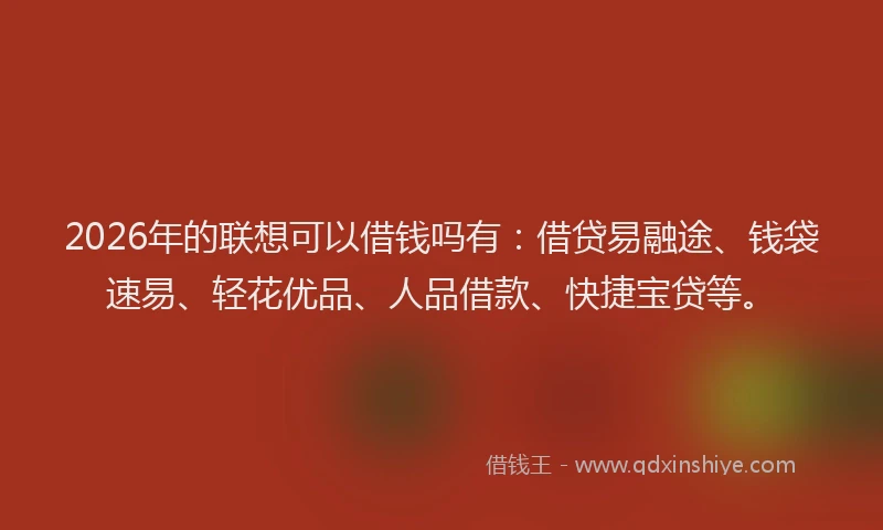 2026年的联想可以借钱吗有：借贷易融途、钱袋速易、轻花优品、人品借款、快捷宝贷等。