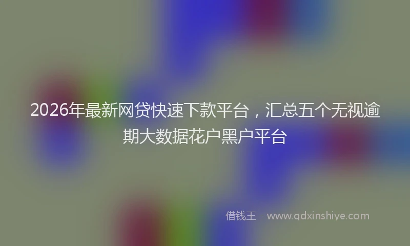 2026年最新网贷快速下款平台，汇总五个无视逾期大数据花户黑户平台