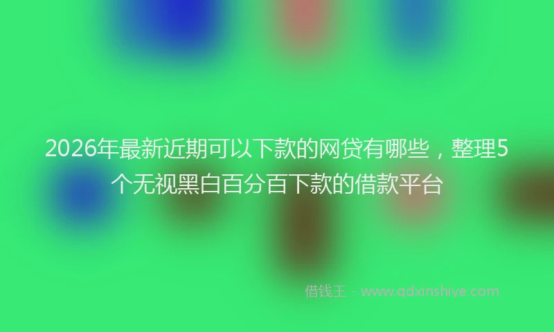 2026年最新近期可以下款的网贷有哪些，整理5个无视黑白百分百下款的借款平台