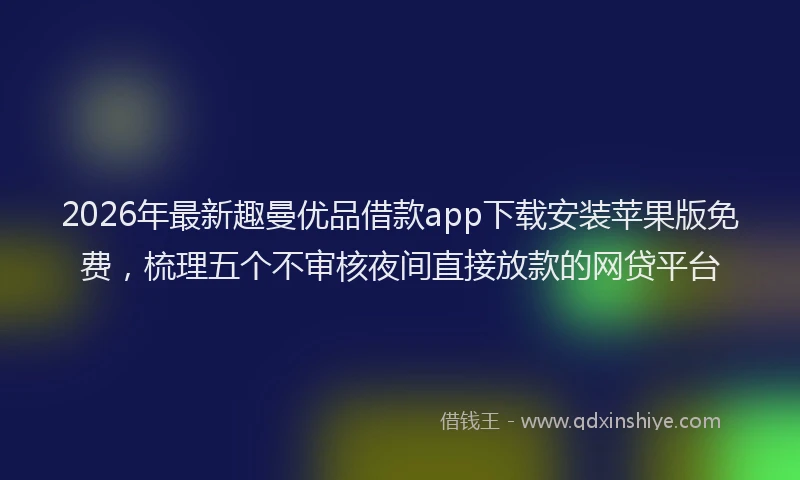 2026年最新趣曼优品借款app下载安装苹果版免费，梳理五个不审核夜间直接放款的网贷平台