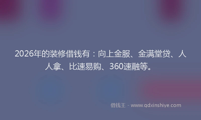 2026年的装修借钱有：向上金服、金满堂贷、人人拿、比速易购、360速融等。