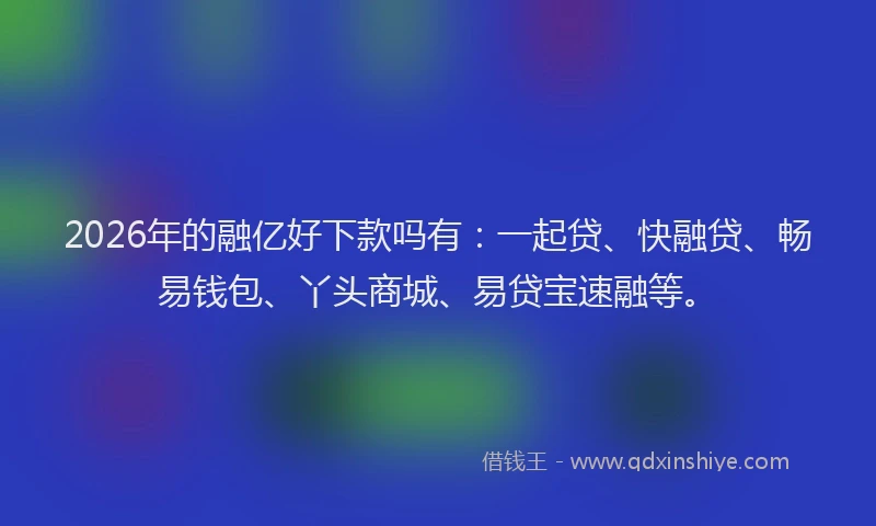 2026年的融亿好下款吗有：一起贷、快融贷、畅易钱包、丫头商城、易贷宝速融等。