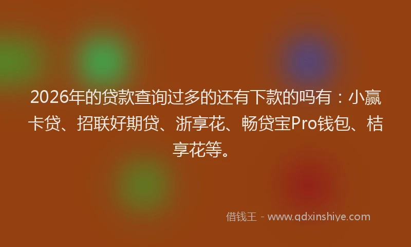 2026年的贷款查询过多的还有下款的吗有：小赢卡贷、招联好期贷、浙享花、畅贷宝Pro钱包、桔享花等。