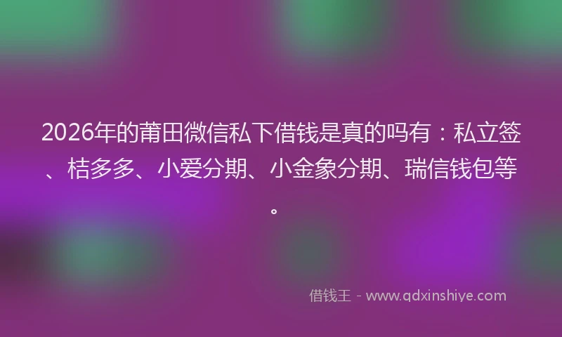 2026年的莆田微信私下借钱是真的吗有：私立签、桔多多、小爱分期、小金象分期、瑞信钱包等。