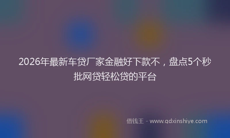 2026年最新车贷厂家金融好下款不，盘点5个秒批网贷轻松贷的平台