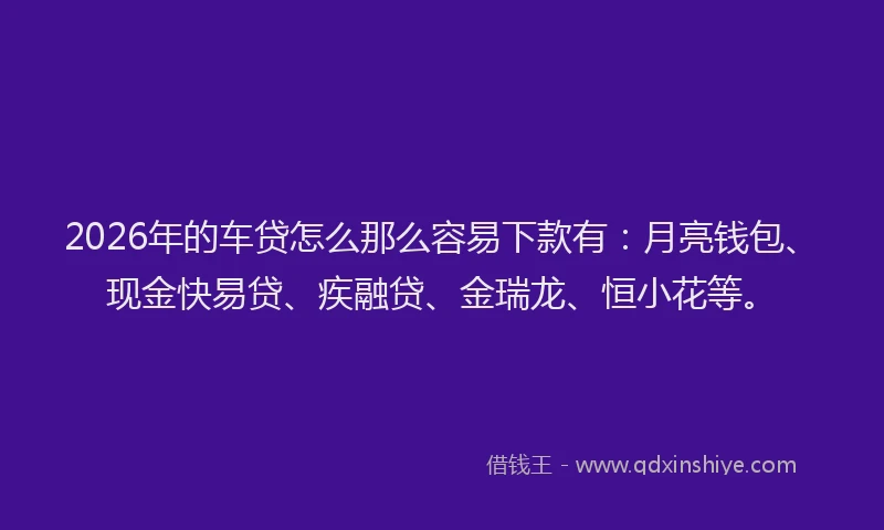 2026年的车贷怎么那么容易下款有：月亮钱包、现金快易贷、疾融贷、金瑞龙、恒小花等。