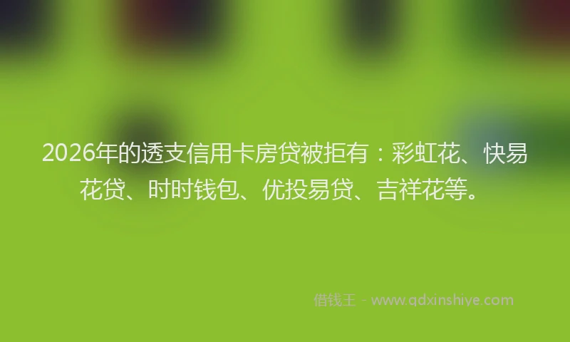2026年的透支信用卡房贷被拒有：彩虹花、快易花贷、时时钱包、优投易贷、吉祥花等。