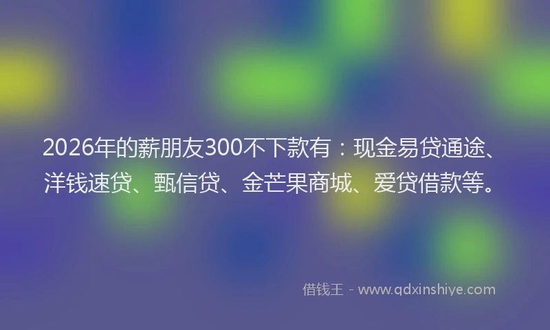 2026年的薪朋友300不下款有：现金易贷通途、洋钱速贷、甄信贷、金芒果商城、爱贷借款等。
