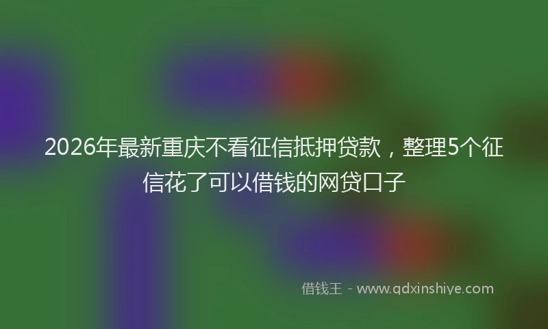 2026年最新重庆不看征信抵押贷款，整理5个征信花了可以借钱的网贷口子