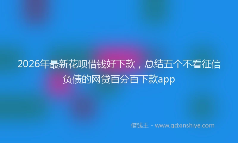 2026年最新花呗借钱好下款，总结五个不看征信负债的网贷百分百下款app