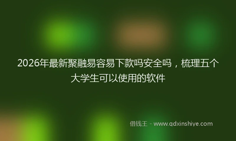 2026年最新聚融易容易下款吗安全吗，梳理五个大学生可以使用的软件