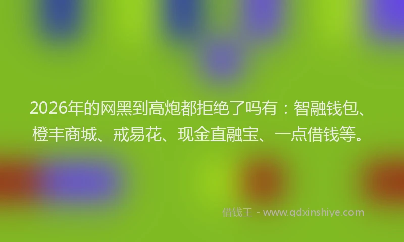 2026年的网黑到高炮都拒绝了吗有：智融钱包、橙丰商城、戒易花、现金直融宝、一点借钱等。