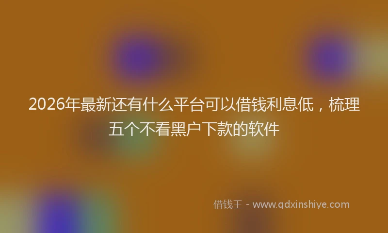 2026年最新还有什么平台可以借钱利息低，梳理五个不看黑户下款的软件
