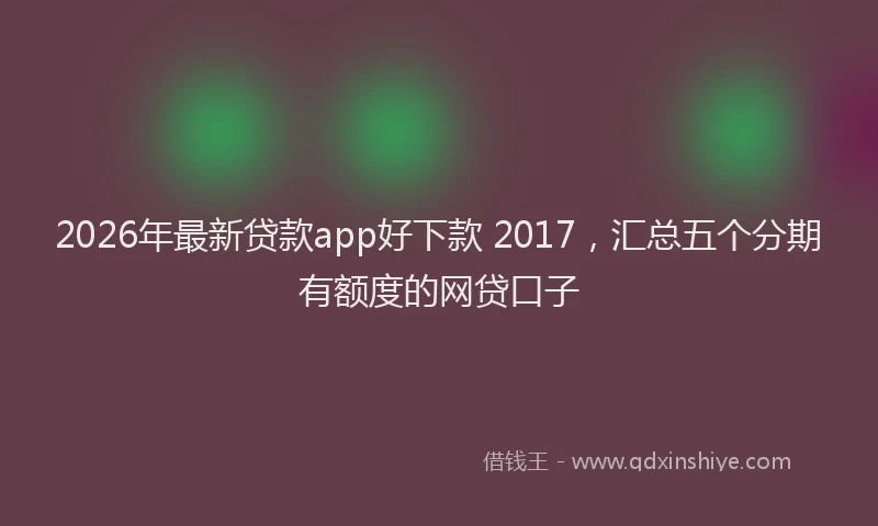 2026年最新贷款app好下款 2017，汇总五个分期有额度的网贷口子