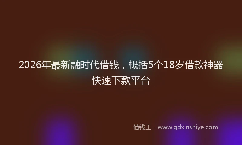 2026年最新融时代借钱，概括5个18岁借款神器快速下款平台
