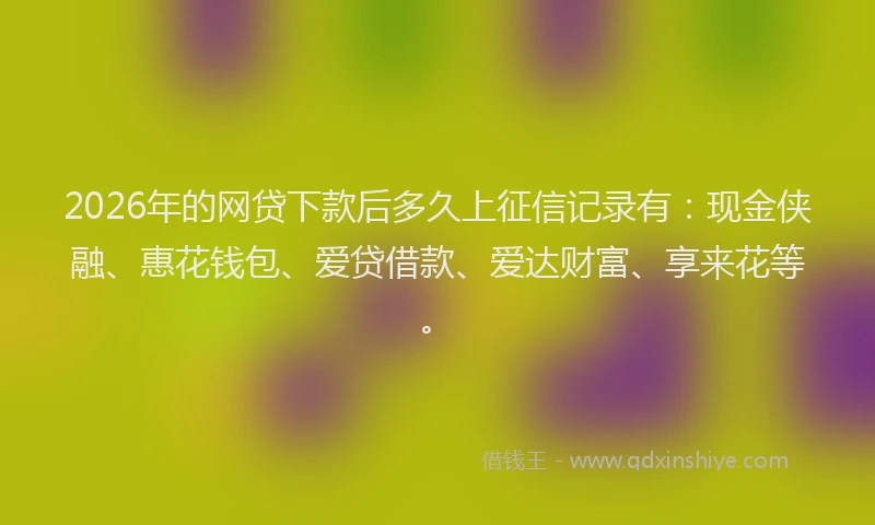 2026年的网贷下款后多久上征信记录有：现金侠融、惠花钱包、爱贷借款、爱达财富、享来花等。