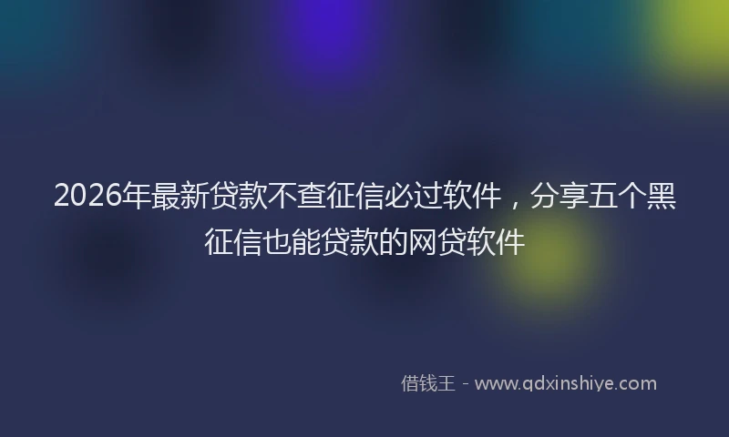 2026年最新贷款不查征信必过软件，分享五个黑征信也能贷款的网贷软件
