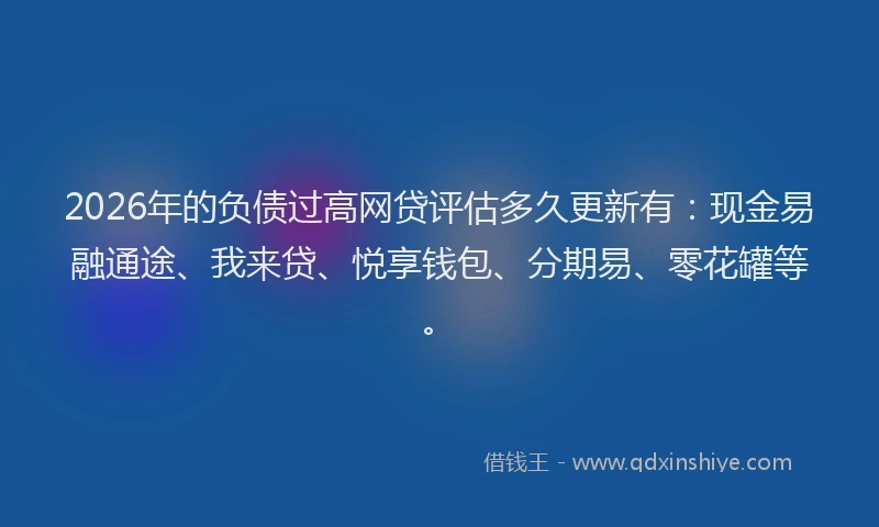 2026年的负债过高网贷评估多久更新有：现金易融通途、我来贷、悦享钱包、分期易、零花罐等。