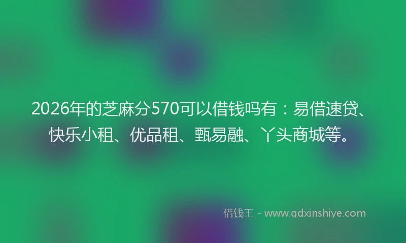 2026年的芝麻分570可以借钱吗有：易借速贷、快乐小租、优品租、甄易融、丫头商城等。