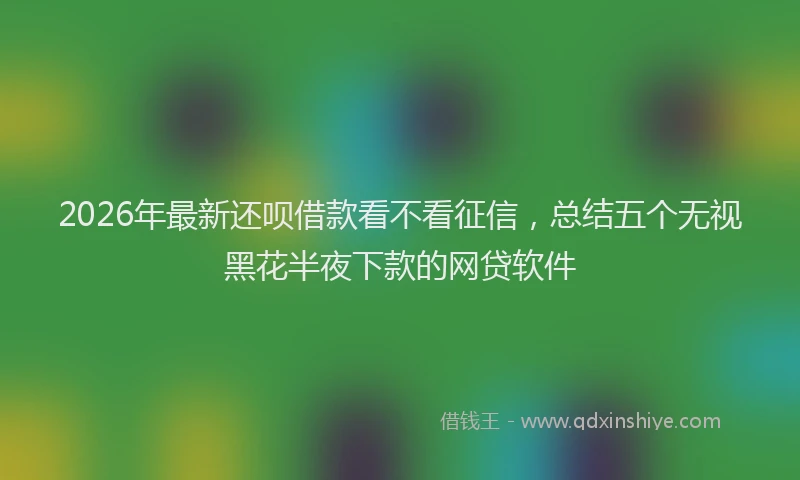 2026年最新还呗借款看不看征信，总结五个无视黑花半夜下款的网贷软件