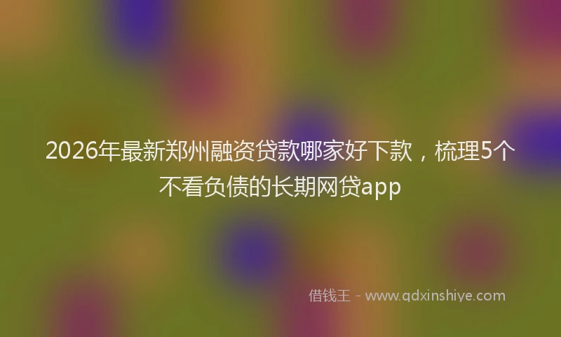 2026年最新郑州融资贷款哪家好下款，梳理5个不看负债的长期网贷app