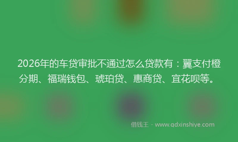 2026年的车贷审批不通过怎么贷款有：翼支付橙分期、福瑞钱包、琥珀贷、惠商贷、宜花呗等。