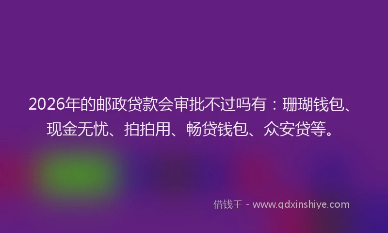 2026年的邮政贷款会审批不过吗有：珊瑚钱包、现金无忧、拍拍用、畅贷钱包、众安贷等。