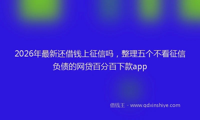 2026年最新还借钱上征信吗，整理五个不看征信负债的网贷百分百下款app