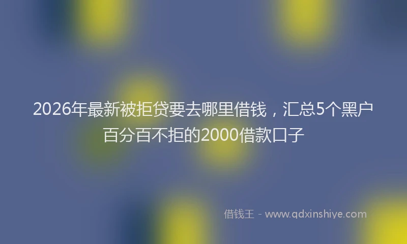 2026年最新被拒贷要去哪里借钱，汇总5个黑户百分百不拒的2000借款口子