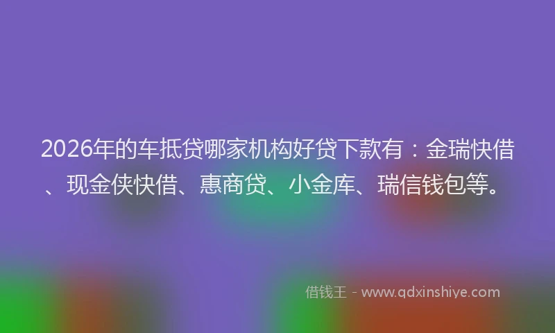 2026年的车抵贷哪家机构好贷下款有：金瑞快借、现金侠快借、惠商贷、小金库、瑞信钱包等。