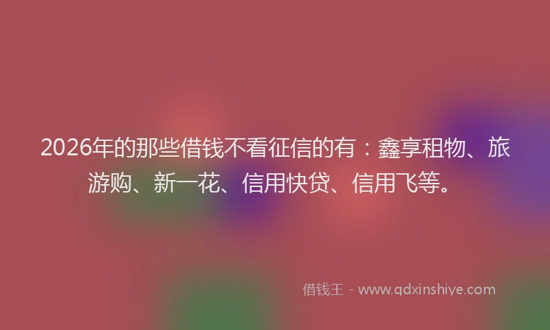2026年的那些借钱不看征信的有：鑫享租物、旅游购、新一花、信用快贷、信用飞等。