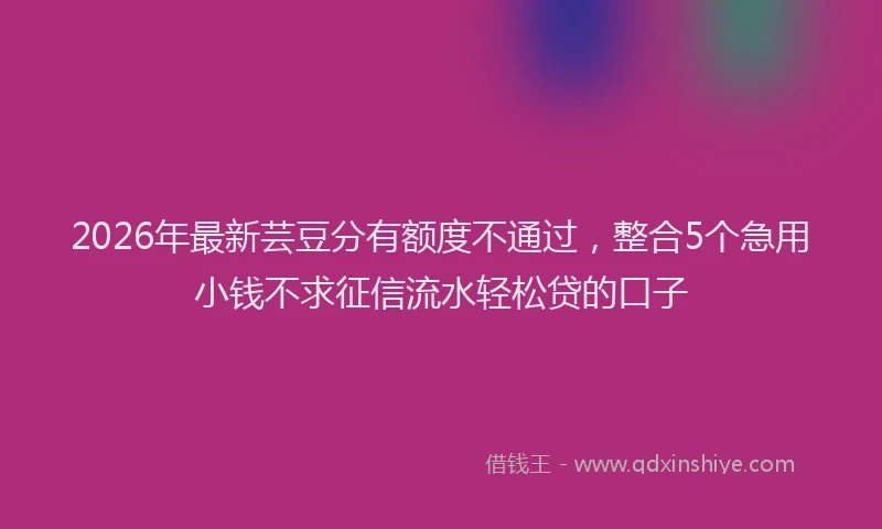 2026年最新芸豆分有额度不通过，整合5个急用小钱不求征信流水轻松贷的口子