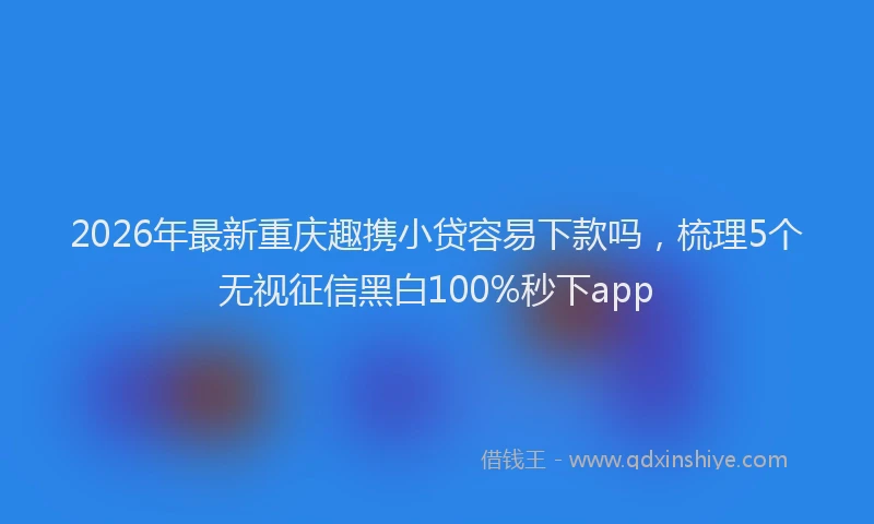 2026年最新重庆趣携小贷容易下款吗，梳理5个无视征信黑白100%秒下app